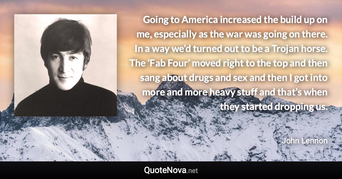 Going to America increased the build up on me, especially as the war was going on there. In a way we’d turned out to be a Trojan horse. The ‘Fab Four’ moved right to the top and then sang about drugs and sex and then I got into more and more heavy stuff and that’s when they started dropping us. - John Lennon quote