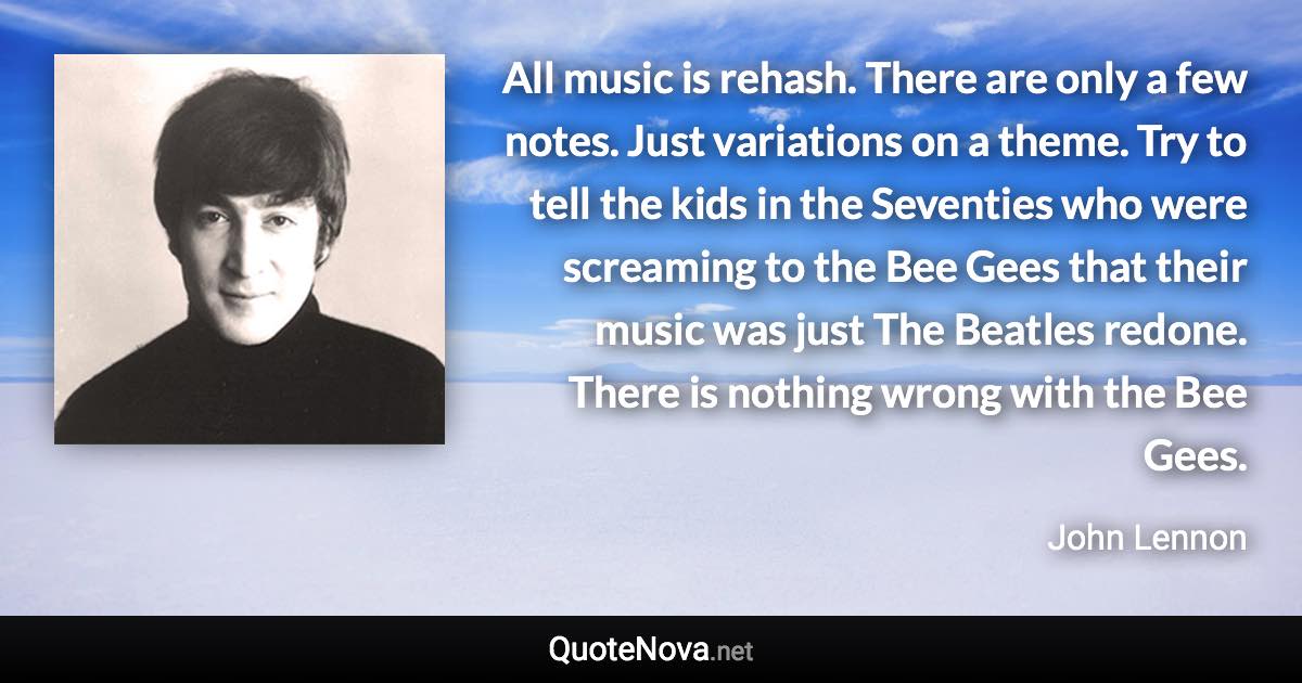 All music is rehash. There are only a few notes. Just variations on a theme. Try to tell the kids in the Seventies who were screaming to the Bee Gees that their music was just The Beatles redone. There is nothing wrong with the Bee Gees. - John Lennon quote