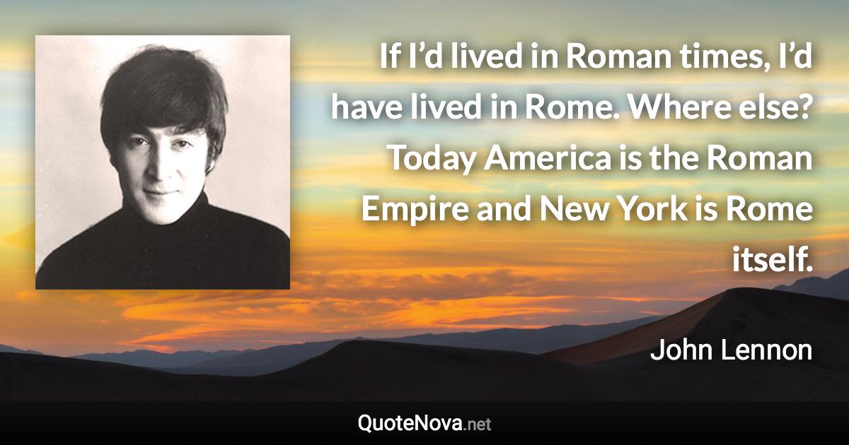 If I’d lived in Roman times, I’d have lived in Rome. Where else? Today America is the Roman Empire and New York is Rome itself. - John Lennon quote