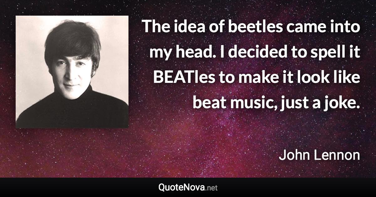 The idea of beetles came into my head. I decided to spell it BEATles to make it look like beat music, just a joke. - John Lennon quote