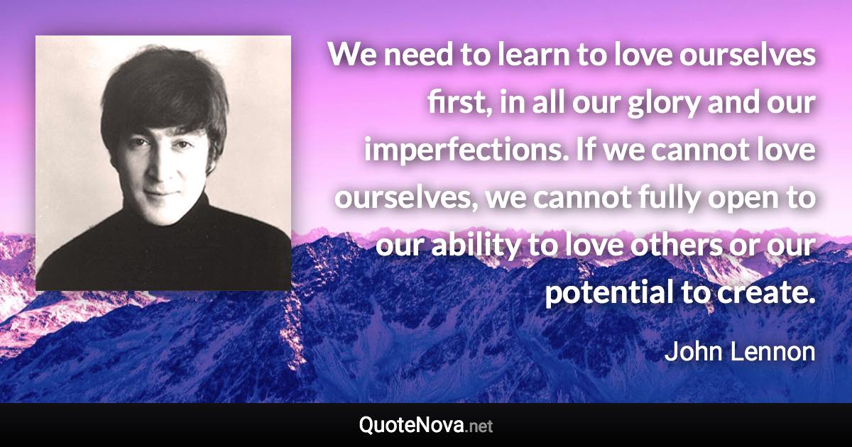 We need to learn to love ourselves first, in all our glory and our imperfections. If we cannot love ourselves, we cannot fully open to our ability to love others or our potential to create. - John Lennon quote