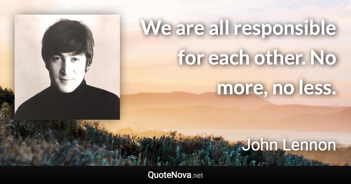 We are all responsible for each other. No more, no less. - John Lennon quote