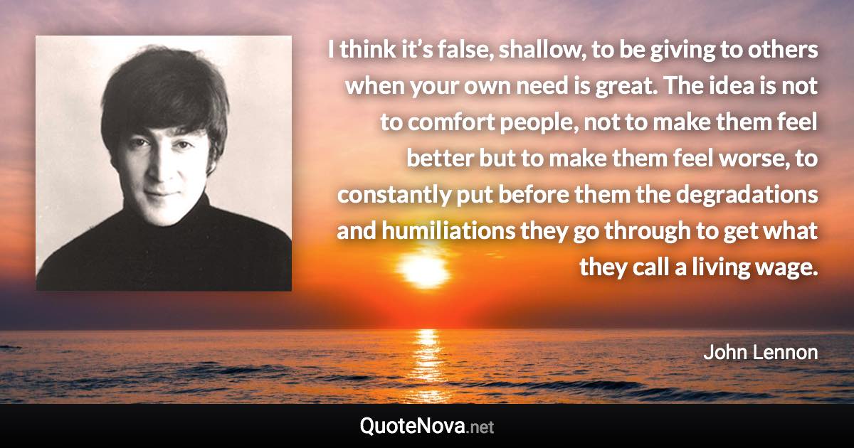 I think it’s false, shallow, to be giving to others when your own need is great. The idea is not to comfort people, not to make them feel better but to make them feel worse, to constantly put before them the degradations and humiliations they go through to get what they call a living wage. - John Lennon quote