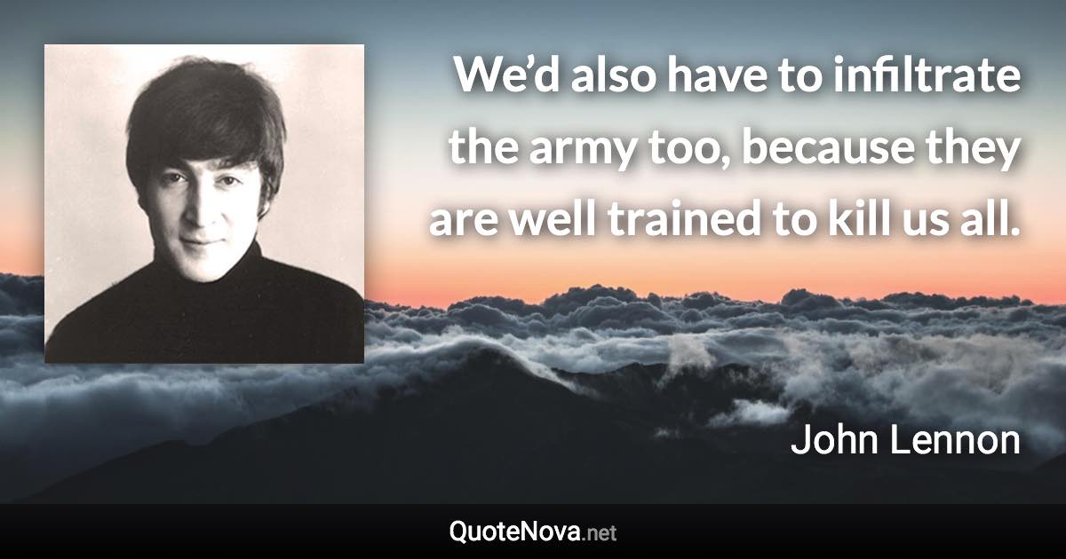 We’d also have to infiltrate the army too, because they are well trained to kill us all. - John Lennon quote