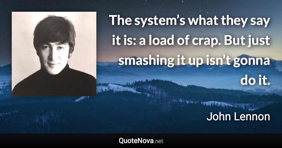 The system’s what they say it is: a load of crap. But just smashing it up isn’t gonna do it. - John Lennon quote