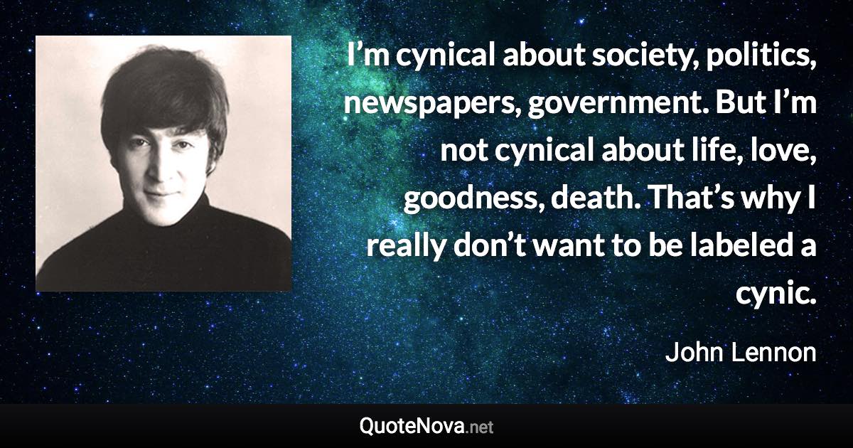 I’m cynical about society, politics, newspapers, government. But I’m not cynical about life, love, goodness, death. That’s why I really don’t want to be labeled a cynic. - John Lennon quote