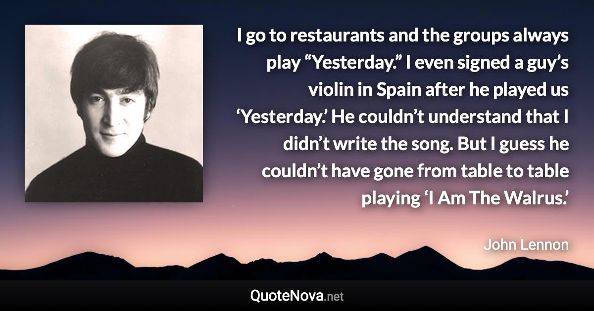 I go to restaurants and the groups always play “Yesterday.” I even signed a guy’s violin in Spain after he played us ‘Yesterday.’ He couldn’t understand that I didn’t write the song. But I guess he couldn’t have gone from table to table playing ‘I Am The Walrus.’ - John Lennon quote