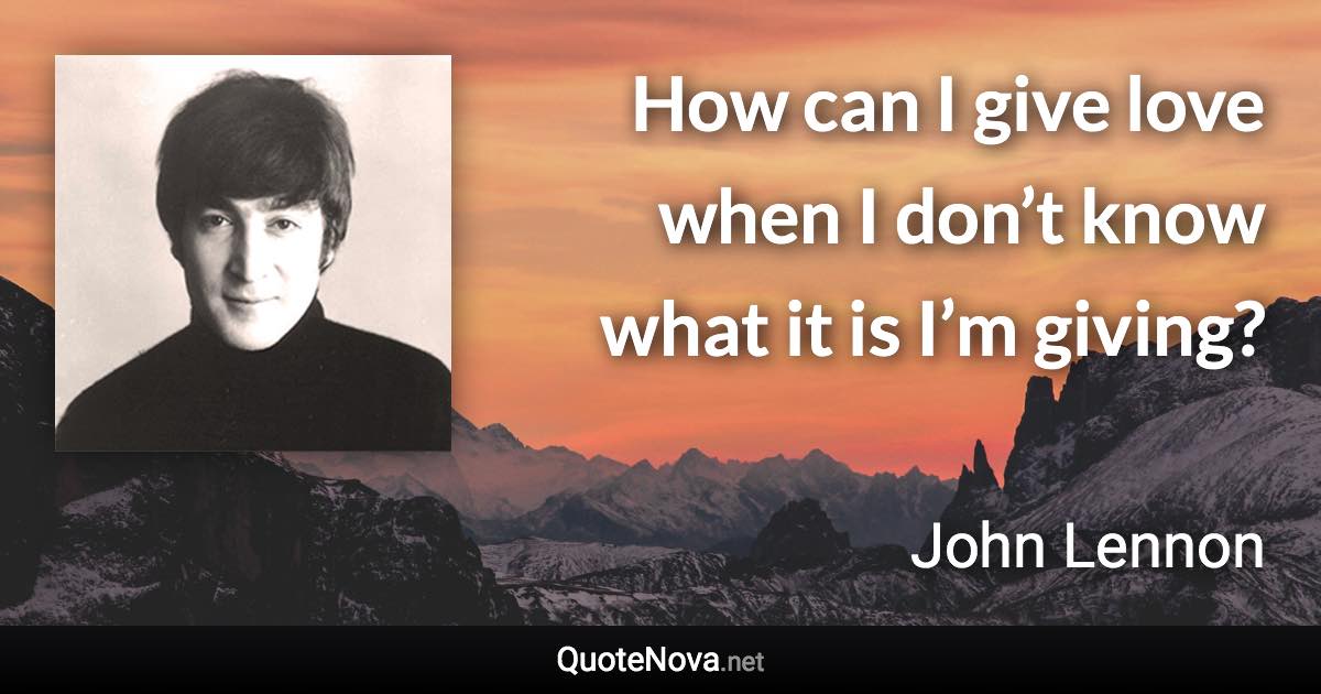 How can I give love when I don’t know what it is I’m giving? - John Lennon quote