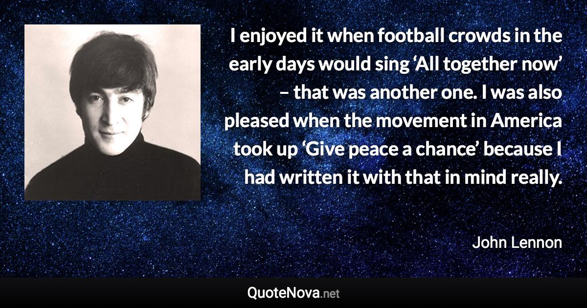 I enjoyed it when football crowds in the early days would sing ‘All together now’ – that was another one. I was also pleased when the movement in America took up ‘Give peace a chance’ because I had written it with that in mind really. - John Lennon quote