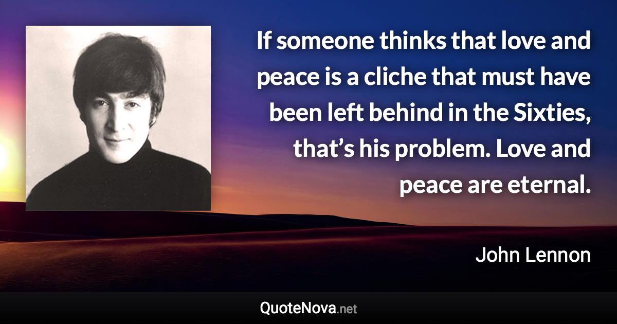 If someone thinks that love and peace is a cliche that must have been left behind in the Sixties, that’s his problem. Love and peace are eternal. - John Lennon quote