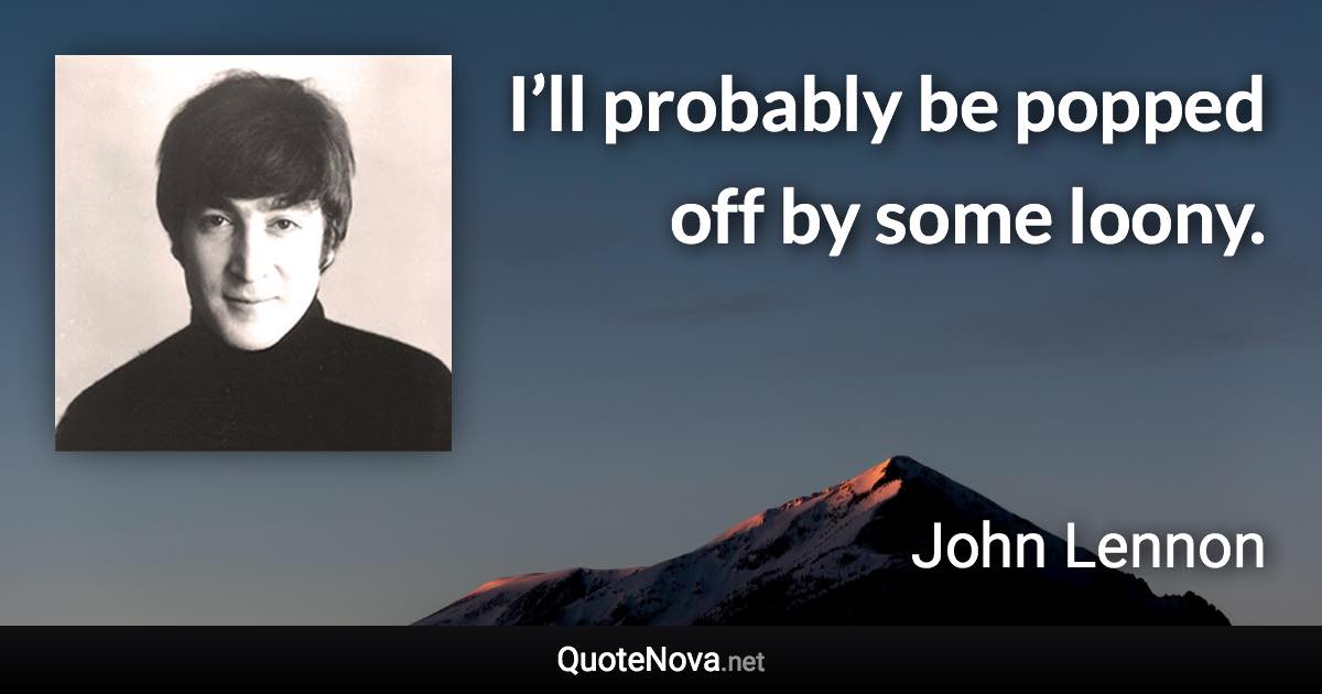 I’ll probably be popped off by some loony. - John Lennon quote