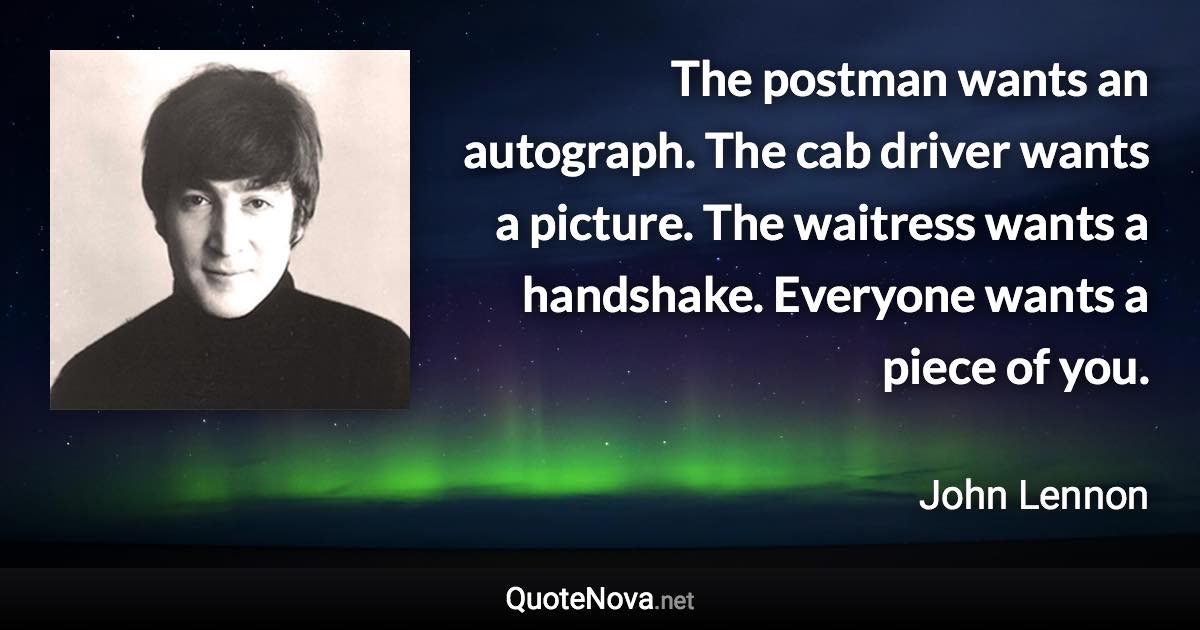 The postman wants an autograph. The cab driver wants a picture. The waitress wants a handshake. Everyone wants a piece of you. - John Lennon quote