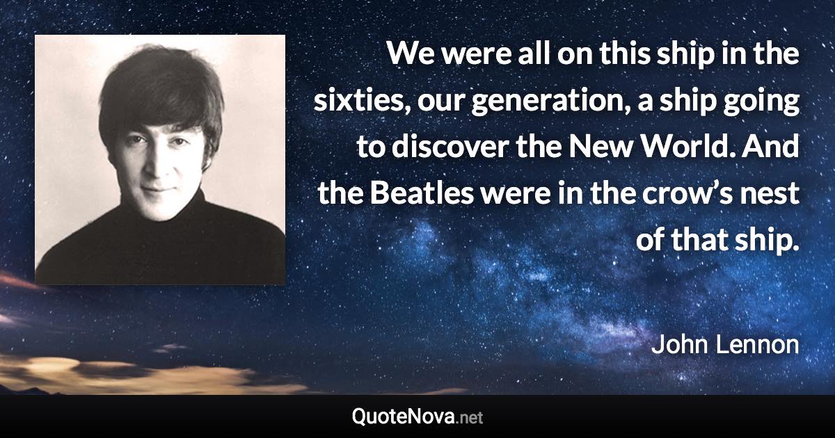 We were all on this ship in the sixties, our generation, a ship going to discover the New World. And the Beatles were in the crow’s nest of that ship. - John Lennon quote