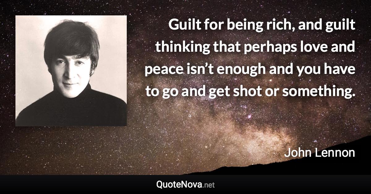 Guilt for being rich, and guilt thinking that perhaps love and peace isn’t enough and you have to go and get shot or something. - John Lennon quote