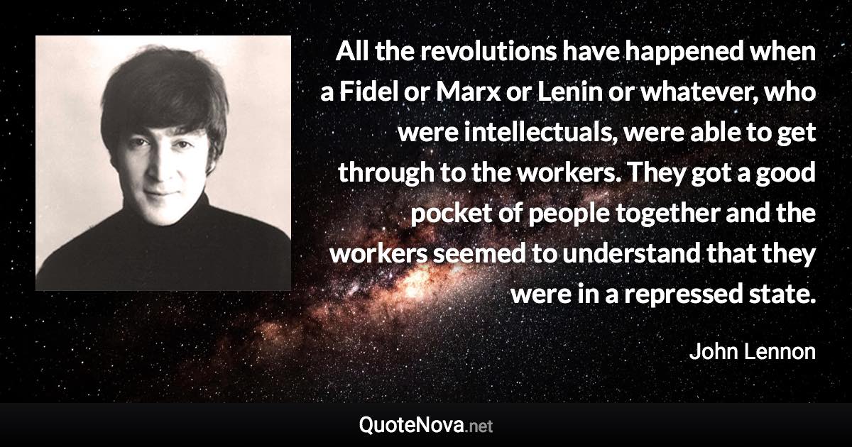 All the revolutions have happened when a Fidel or Marx or Lenin or whatever, who were intellectuals, were able to get through to the workers. They got a good pocket of people together and the workers seemed to understand that they were in a repressed state. - John Lennon quote