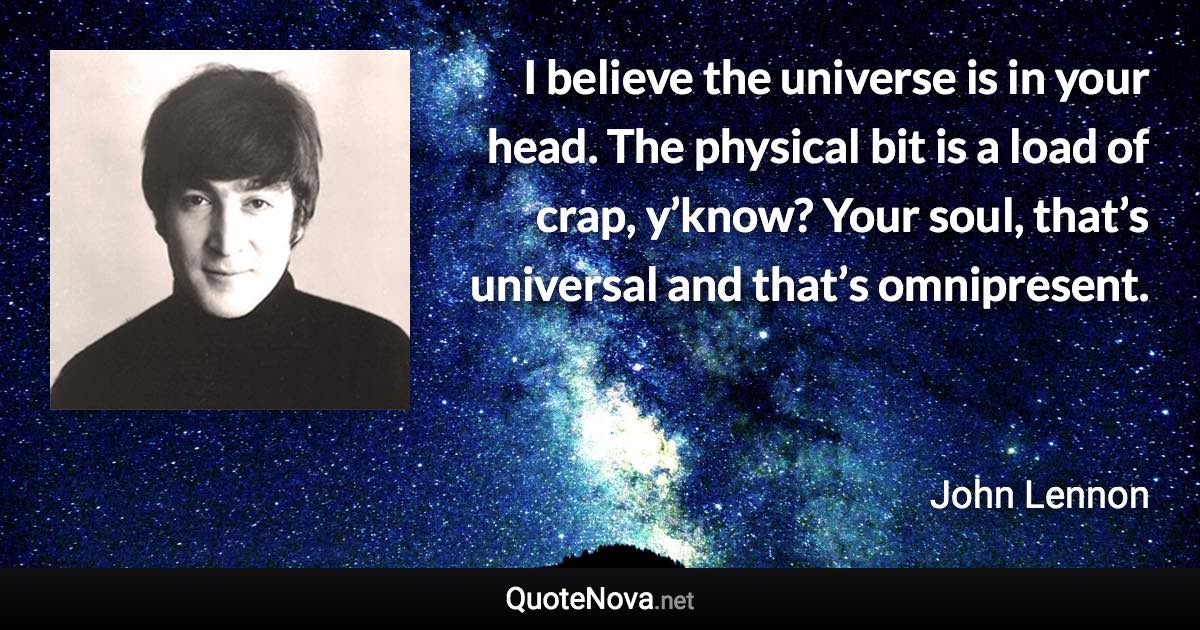 I believe the universe is in your head. The physical bit is a load of crap, y’know? Your soul, that’s universal and that’s omnipresent. - John Lennon quote