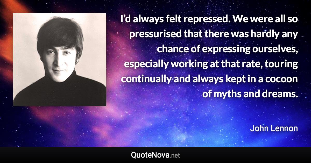 I’d always felt repressed. We were all so pressurised that there was hardly any chance of expressing ourselves, especially working at that rate, touring continually and always kept in a cocoon of myths and dreams. - John Lennon quote