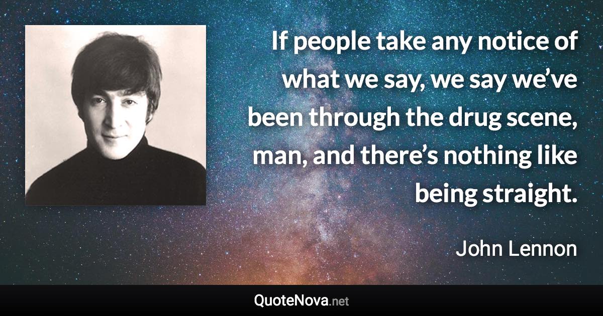 If people take any notice of what we say, we say we’ve been through the drug scene, man, and there’s nothing like being straight. - John Lennon quote