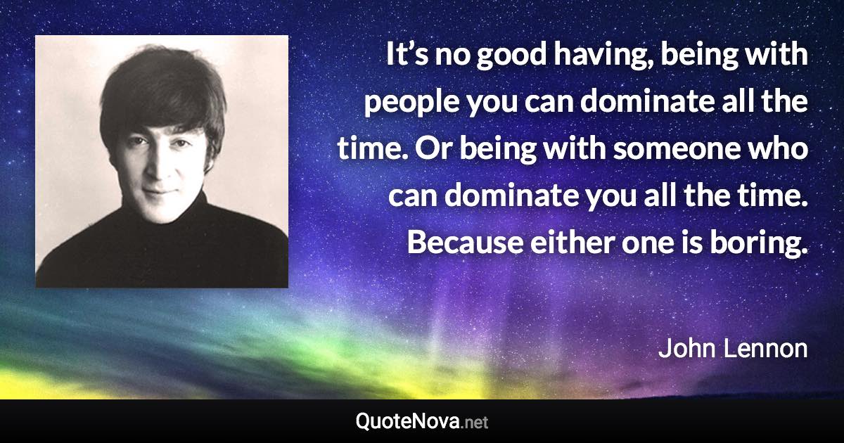 It’s no good having, being with people you can dominate all the time. Or being with someone who can dominate you all the time. Because either one is boring. - John Lennon quote