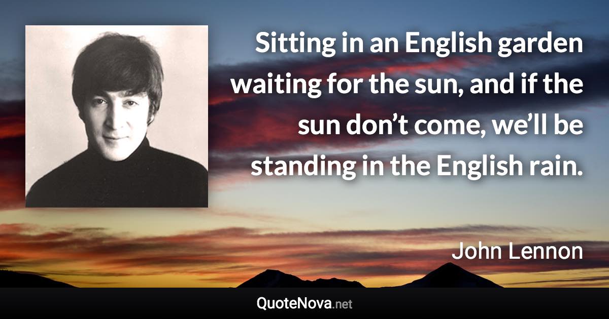 Sitting in an English garden waiting for the sun, and if the sun don’t come, we’ll be standing in the English rain. - John Lennon quote