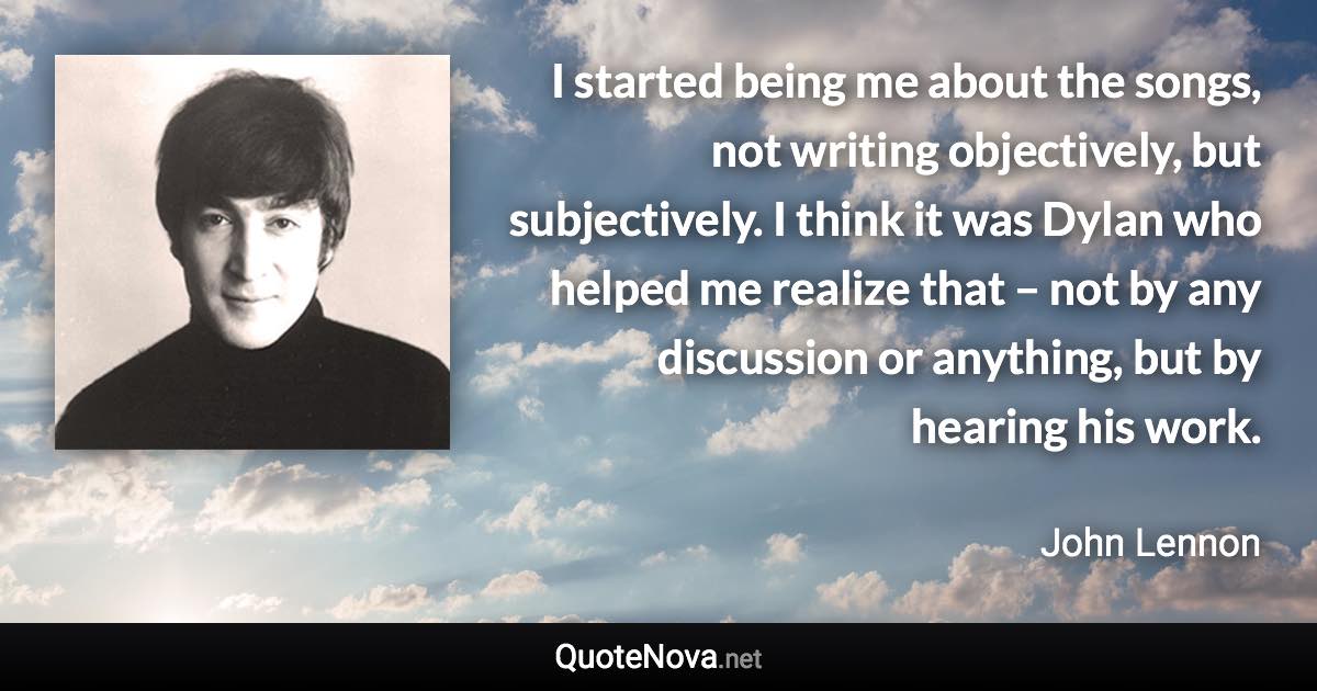 I started being me about the songs, not writing objectively, but subjectively. I think it was Dylan who helped me realize that – not by any discussion or anything, but by hearing his work. - John Lennon quote