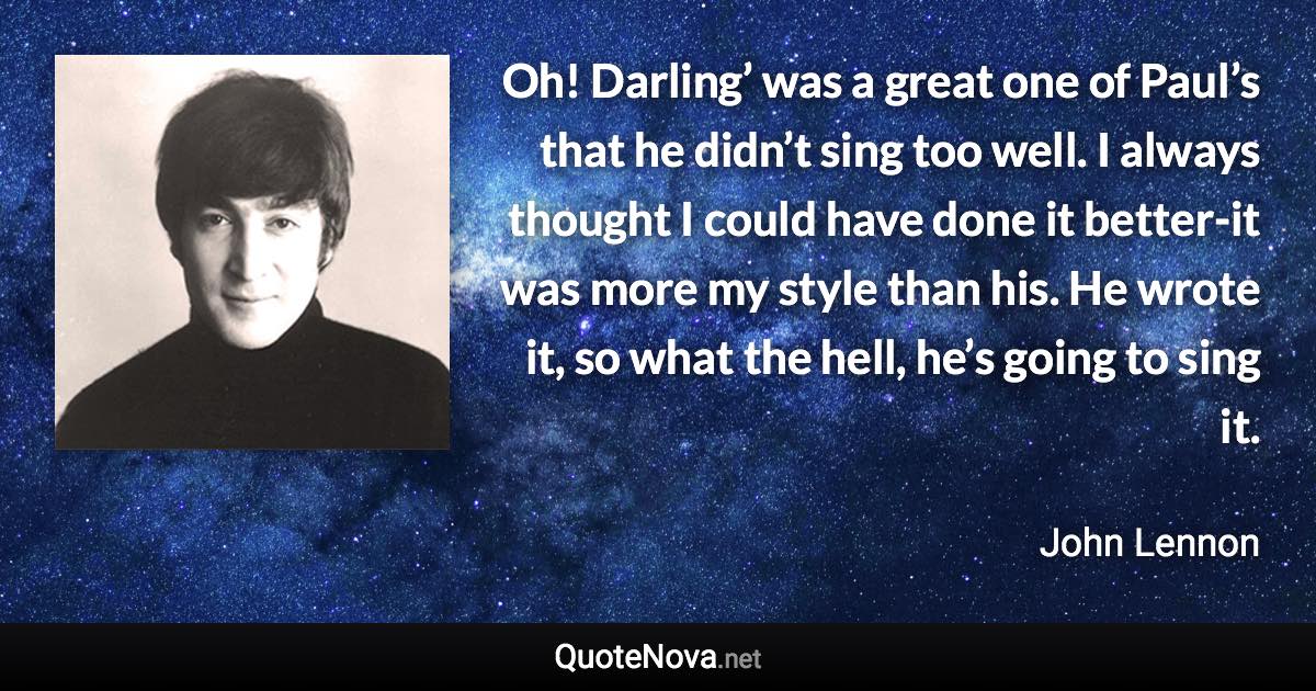 Oh! Darling’ was a great one of Paul’s that he didn’t sing too well. I always thought I could have done it better-it was more my style than his. He wrote it, so what the hell, he’s going to sing it. - John Lennon quote