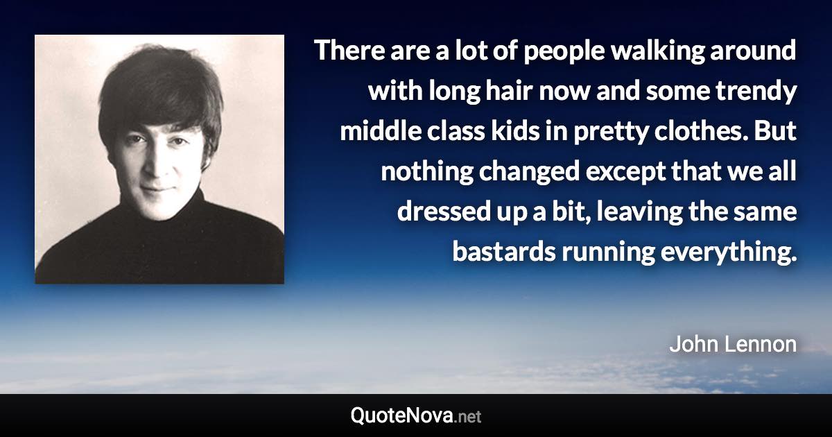 There are a lot of people walking around with long hair now and some trendy middle class kids in pretty clothes. But nothing changed except that we all dressed up a bit, leaving the same bastards running everything. - John Lennon quote