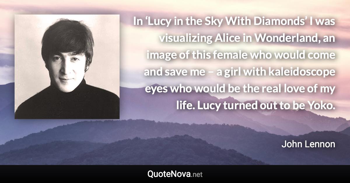 In ‘Lucy in the Sky With Diamonds’ I was visualizing Alice in Wonderland, an image of this female who would come and save me – a girl with kaleidoscope eyes who would be the real love of my life. Lucy turned out to be Yoko. - John Lennon quote