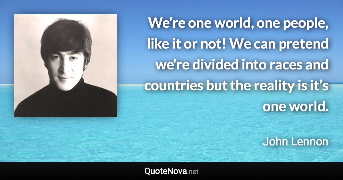 We’re one world, one people, like it or not! We can pretend we’re divided into races and countries but the reality is it’s one world. - John Lennon quote