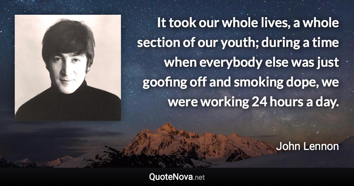 It took our whole lives, a whole section of our youth; during a time when everybody else was just goofing off and smoking dope, we were working 24 hours a day. - John Lennon quote