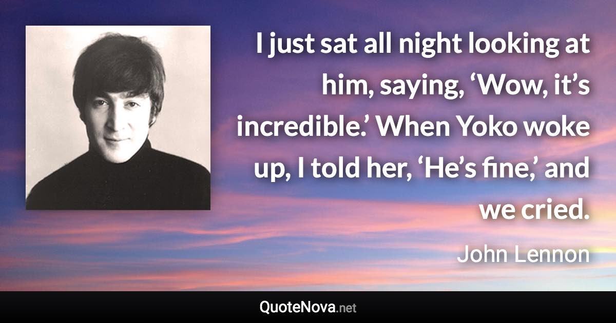 I just sat all night looking at him, saying, ‘Wow, it’s incredible.’ When Yoko woke up, I told her, ‘He’s fine,’ and we cried. - John Lennon quote