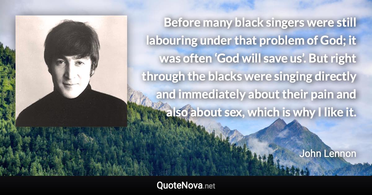 Before many black singers were still labouring under that problem of God; it was often ‘God will save us’. But right through the blacks were singing directly and immediately about their pain and also about sex, which is why I like it. - John Lennon quote