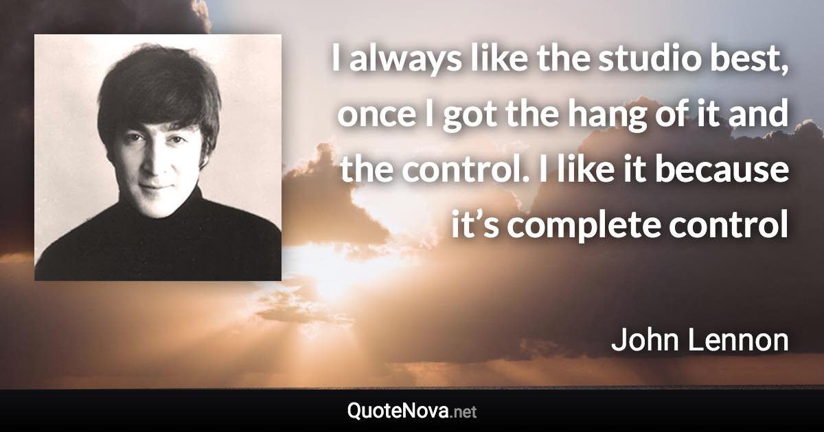 I always like the studio best, once I got the hang of it and the control. I like it because it’s complete control - John Lennon quote