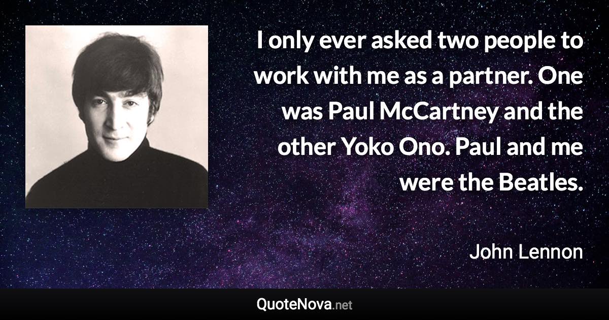 I only ever asked two people to work with me as a partner. One was Paul McCartney and the other Yoko Ono. Paul and me were the Beatles. - John Lennon quote