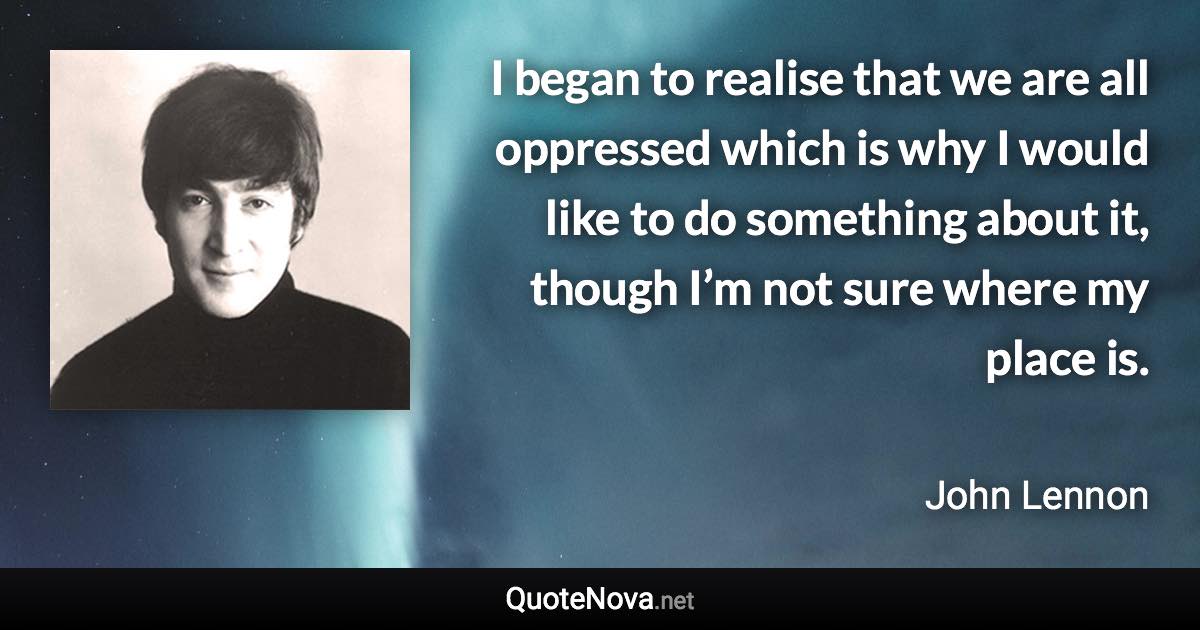 I began to realise that we are all oppressed which is why I would like to do something about it, though I’m not sure where my place is. - John Lennon quote