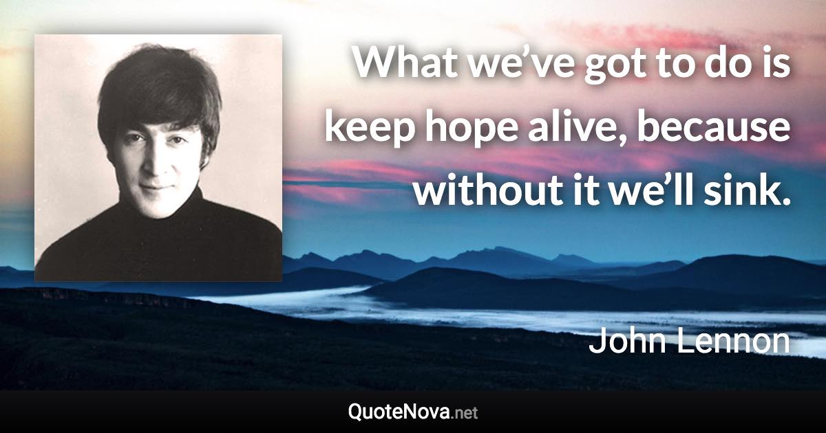 What we’ve got to do is keep hope alive, because without it we’ll sink. - John Lennon quote