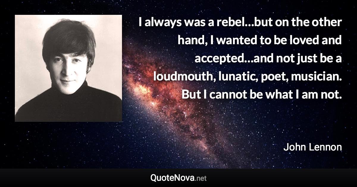 I always was a rebel…but on the other hand, I wanted to be loved and accepted…and not just be a loudmouth, lunatic, poet, musician. But I cannot be what I am not. - John Lennon quote