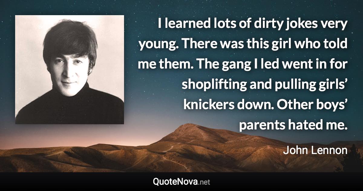 I learned lots of dirty jokes very young. There was this girl who told me them. The gang I led went in for shoplifting and pulling girls’ knickers down. Other boys’ parents hated me. - John Lennon quote