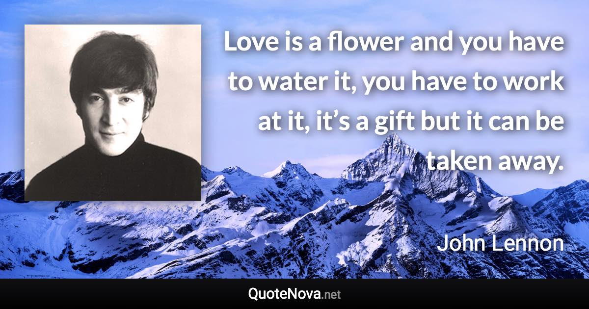 Love is a flower and you have to water it, you have to work at it, it’s a gift but it can be taken away. - John Lennon quote