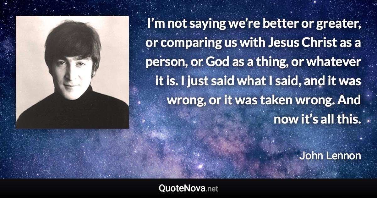 I’m not saying we’re better or greater, or comparing us with Jesus Christ as a person, or God as a thing, or whatever it is. I just said what I said, and it was wrong, or it was taken wrong. And now it’s all this. - John Lennon quote