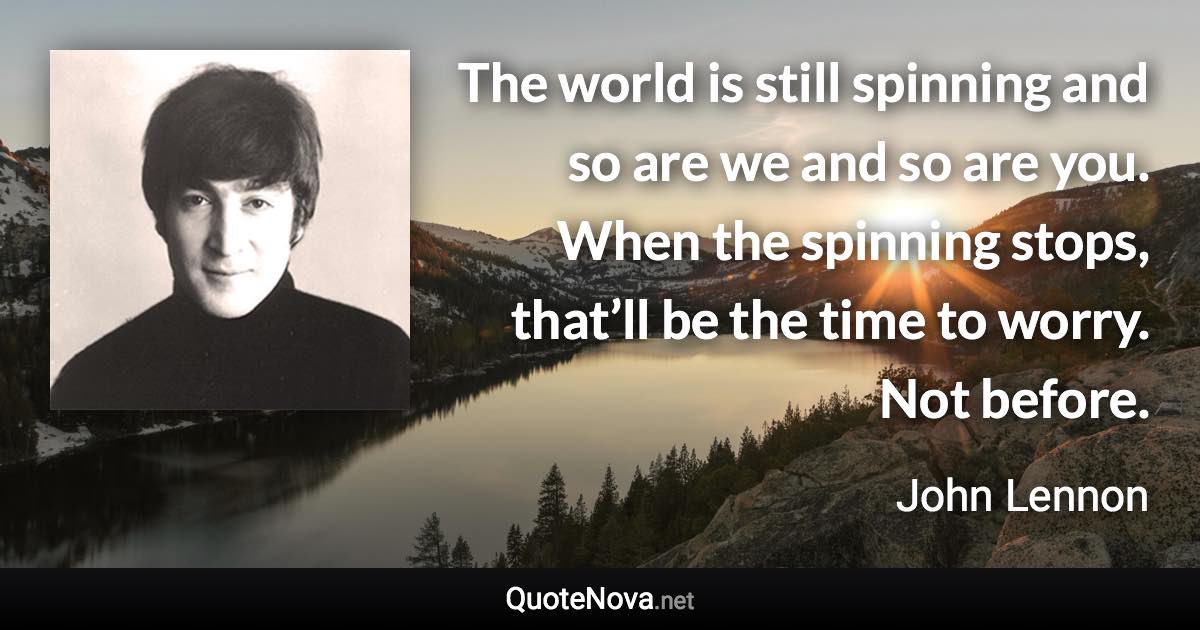 The world is still spinning and so are we and so are you. When the spinning stops, that’ll be the time to worry. Not before. - John Lennon quote