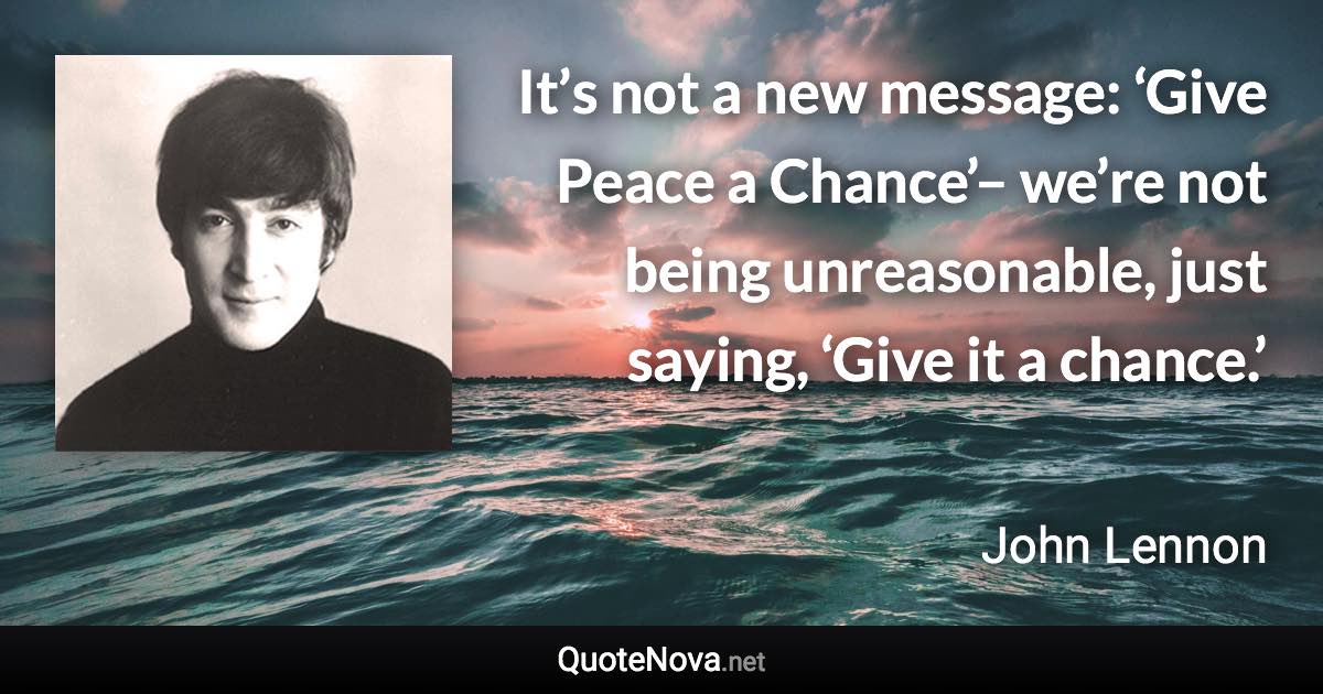 It’s not a new message: ‘Give Peace a Chance’– we’re not being unreasonable, just saying, ‘Give it a chance.’ - John Lennon quote