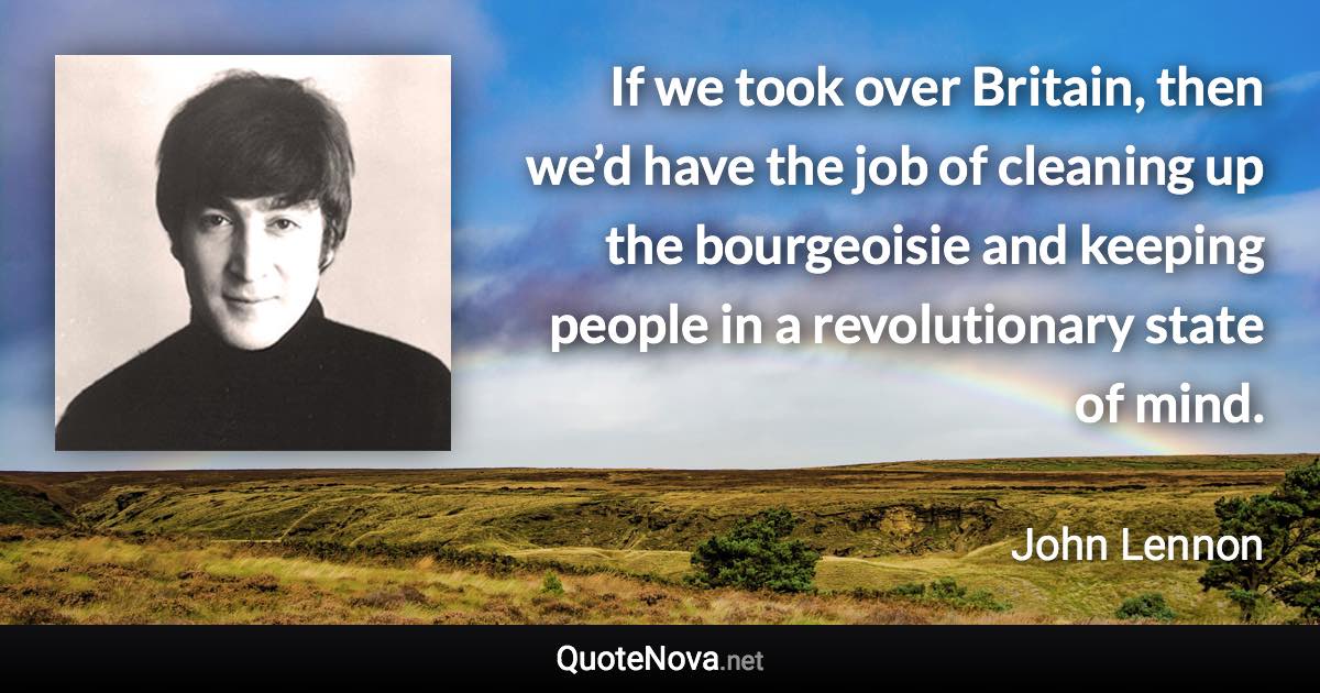 If we took over Britain, then we’d have the job of cleaning up the bourgeoisie and keeping people in a revolutionary state of mind. - John Lennon quote