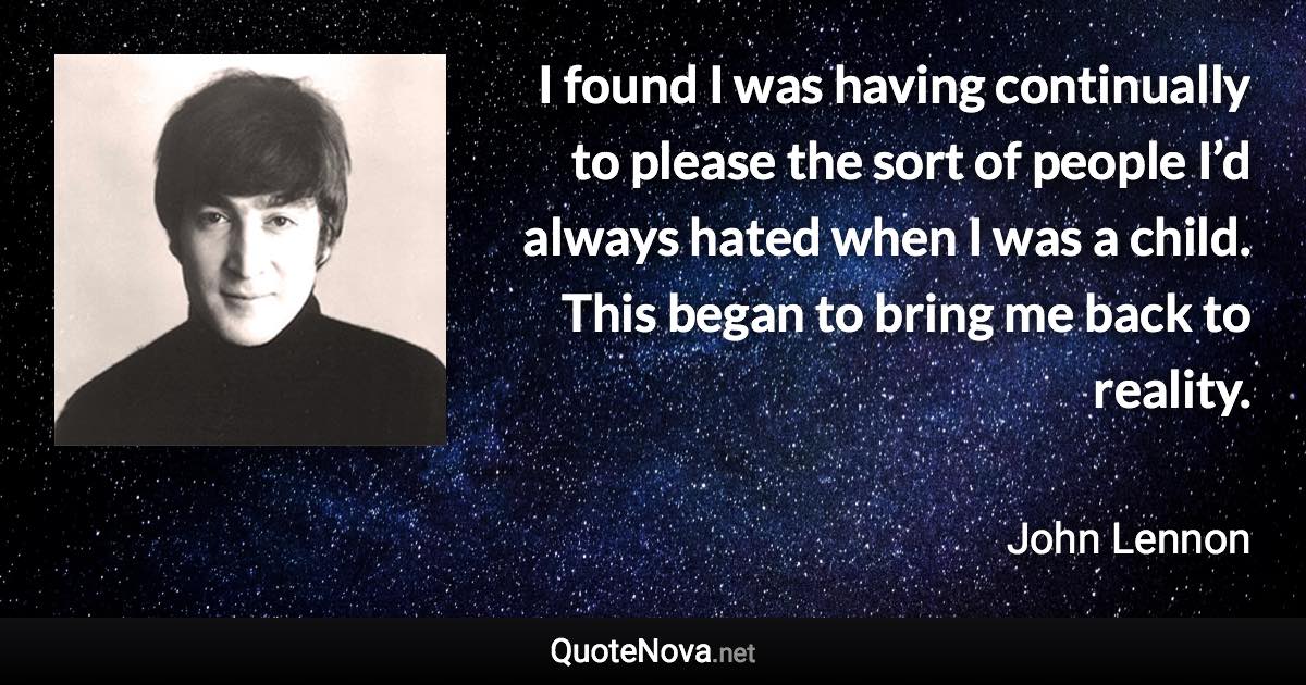 I found I was having continually to please the sort of people I’d always hated when I was a child. This began to bring me back to reality. - John Lennon quote