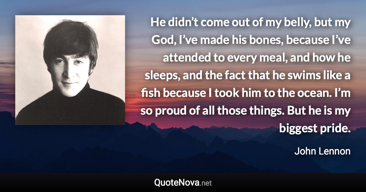 He didn’t come out of my belly, but my God, I’ve made his bones, because I’ve attended to every meal, and how he sleeps, and the fact that he swims like a fish because I took him to the ocean. I’m so proud of all those things. But he is my biggest pride. - John Lennon quote