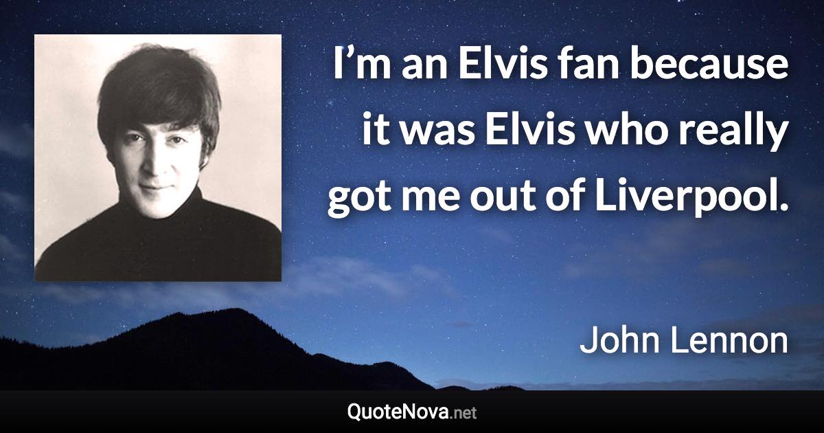 I’m an Elvis fan because it was Elvis who really got me out of Liverpool. - John Lennon quote