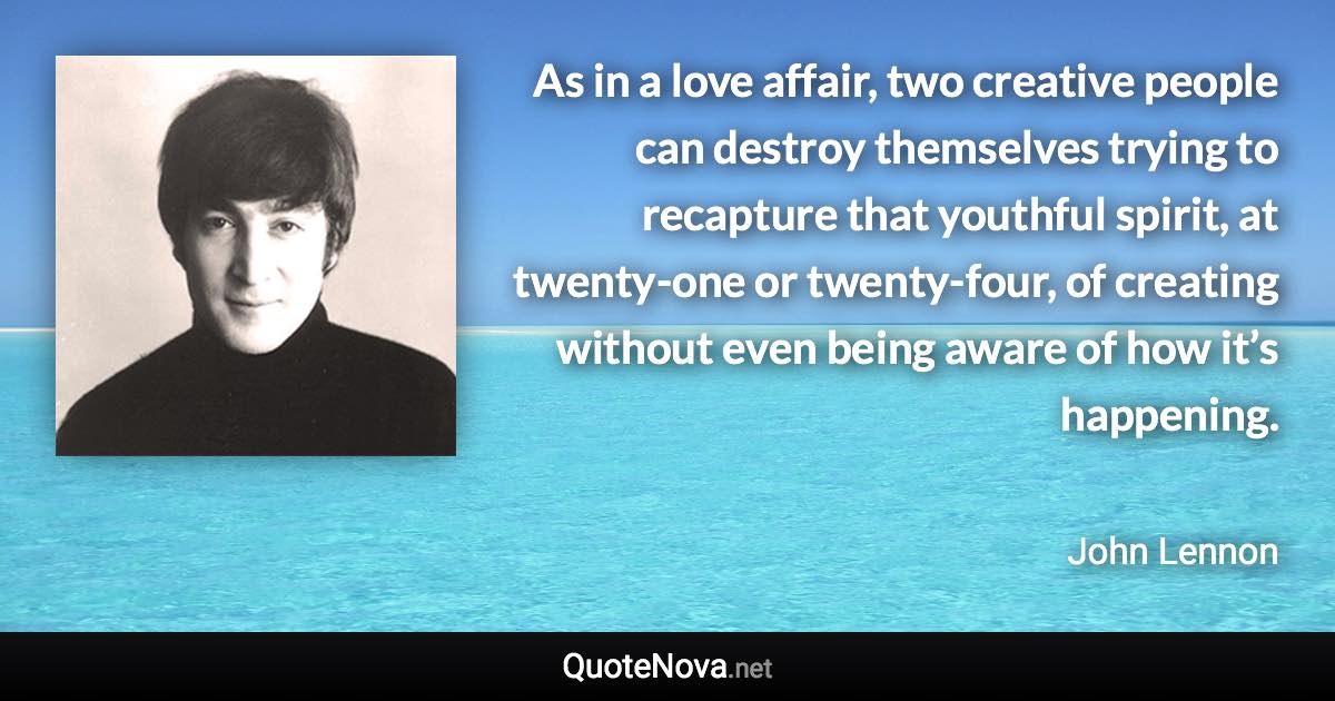 As in a love affair, two creative people can destroy themselves trying to recapture that youthful spirit, at twenty-one or twenty-four, of creating without even being aware of how it’s happening. - John Lennon quote