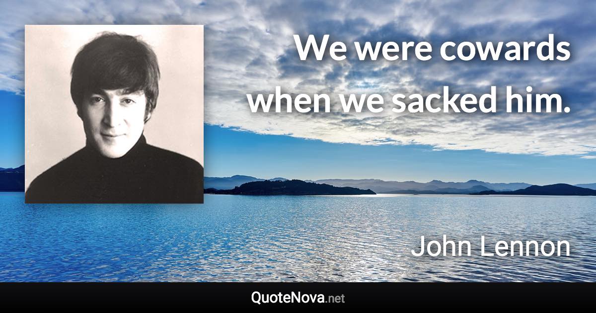 We were cowards when we sacked him. - John Lennon quote