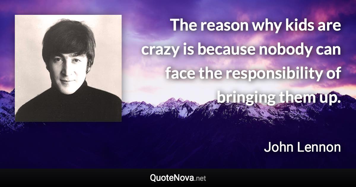 The reason why kids are crazy is because nobody can face the responsibility of bringing them up. - John Lennon quote