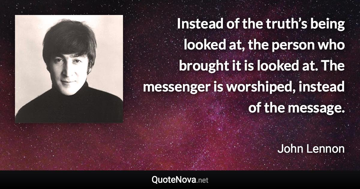 Instead of the truth’s being looked at, the person who brought it is looked at. The messenger is worshiped, instead of the message. - John Lennon quote